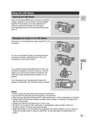 Page 4343
E
Recording
Using the LCD Screen
Push the LCD panel OPEN button and open the panel by
pulling it away from the camcorder. This automatically
switches the LCD screen on and the viewfinder off.
When you close the LCD panel, the LCD screen
automatically switches off and the viewfinder switches
back on.
First open out the LCD panel at a right angle (90°) to the
camcorder.
You can now choose the angle of the panel that suits
you best by rotating it backwards (up to 180°) and
forwards (up to 90°) about its...