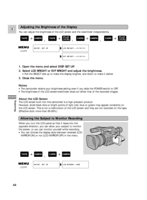 Page 4444
E
Recording
When you turn the LCD panel so that it faces into the
opposite direction, you can allow your subject to monitor
the screen, or you can monitor yourself while recording.
•You can choose the display style between reversed (LCD
MIRROR ON) or not (LCD MIRROR OFF) in the menu. You can adjust the brightness of the LCD screen and the viewfinder independently.
1. Open the menu and select DISP. SET UP.
2. Select LCD BRIGHT or EVF BRIGHT and adjust the brightness.
•Pull the SELECT dial up to make...