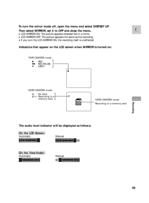 Page 4545
E
Recording
Indicators that appear on the LCD screen when MIRROR is turned on:
The audio level indicator will be displayed as follows:
On the LCD Screen:
Automatic Manual
On the Viewfinder:
Automatic Manual
   REC
   REC PAUSE
   EJECT TAPE CAMERA mode :
   No Card
   Recording to a
   memory card CARD CAMERA mode :
Recording to a memory card CARD CAMERA mode :
To turn the mirror mode off, open the menu and select DISP.SET UP.
Then select MIRROR, set it to OFF and close the menu.
•LCD MIRROR ON: The...