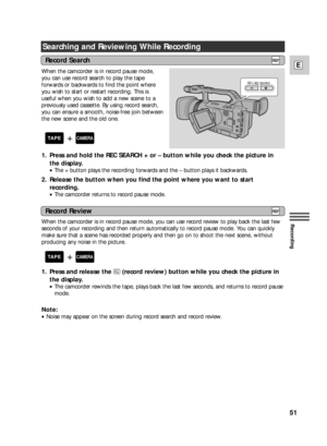 Page 5151
E
Recording
Searching and Reviewing While Recording
When the camcorder is in record pause mode,
you can use record search to play the tape
forwards or backwards to find the point where
you wish to start or restart recording. This is
useful when you wish to add a new scene to a
previously used cassette. By using record search,
you can ensure a smooth, noise-free join between
the new scene and the old one.
1. Press and hold the REC SEARCH + or – button while you check the picture in
the display.
•The +...