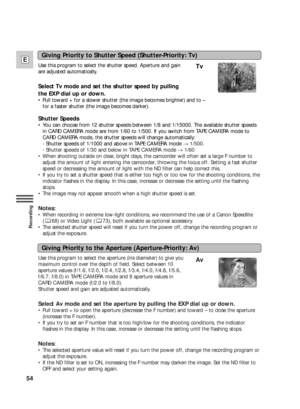 Page 5454
E
Recording
Use this program to select the aperture (iris diameter) to give you
maximum control over the depth of field. Select between 10
aperture values (f/1.6, f/2.0, f/2.4, f/2.8, f/3.4, f/4.0, f/4.8, f/5.6,
f/6.7, f/8.0) in TAPE CAMERA mode and 9 aperture values in
CARD CAMERA mode (f/2.0 to f/8.0).
Shutter speed and gain are adjusted automatically.
Select Av mode and set the aperture by pulling the EXP dial up or down.
•Pull toward + to open the aperture (decrease the F number) and toward – to...