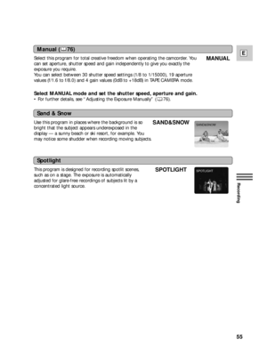 Page 5555
E
Recording
Manual ( 76)
Sand & Snow
Spotlight
Select this program for total creative freedom when operating the camcorder. You
can set aperture, shutter speed and gain independently to give you exactly the
exposure you require.
You can select between 30 shutter speed settings (1/8 to 1/15000), 19 aperture
values (f/1.6 to f/8.0) and 4 gain values (0dB to +18dB) in TAPE CAMERA mode.
Select MANUAL mode and set the shutter speed, aperture and gain. 
•For further details, see “Adjusting the Exposure...