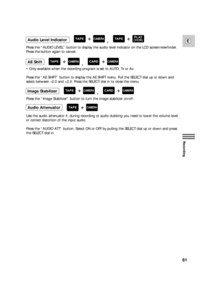 Page 6161
E
Recording
Press the “AUDIO LEVEL” button to display the audio level indicator on the LCD screen/viewfinder.
Press the button again to cancel.
•Only available when the recording program is set to AUTO, Tv or Av.
Press the “AE SHIFT” button to display the AE SHIFT menu. Pull the SELECT dial up or down and
select between –2.0 and +2.0. Press the SELECT dial in to close the menu.
Press the “Image Stabilizer” button to turn the image stabilizer on/off.
Use the audio attenuator if, during recording or...