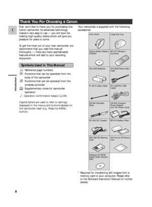 Page 8Introduction
8
E
: Reference page numbers
: Functions that can be operated from the
body of the camcorder
: Functions that can be operated from the
wireless controller
: Supplementary notes for camcorder
operation
`: Operation confirmation beeps ( 39)
Capital letters are used to refer to settings
displayed in the menus and buttons labeled on
the camcorder itself (e.g. Press the MENU
button).
Thank You For Choosing a Canon
Your camcorder is supplied with the following
accessories:
WL-D74 Wireless...