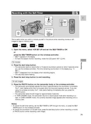 Page 7171
E
Recording
This is useful when you wish to include yourself in the picture when recording movies or still
images to tape or memory card.
1. Open the menu, select VCR SET UP and set the SELF-TIMER to ON 
or
press the SELF TIMER button on the wireless controller.
•SELF T. appears in the display.
•To have the subject monitor recording, rotate the LCD panel 180° ( 44).
2. Press the start/stop button.
•The camcorder starts to record after a 10-second countdown period (or after 2 seconds when
you use the...