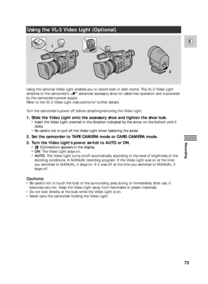 Page 73LOC
K
LO
CK
ON OFFAUTO
LOCK
3 11
L
OC
K
73
E
Recording
Using the VL-3 Video Light (Optional)
1. Slide the Video Light onto the accessory shoe and tighten the shoe lock.
•Insert the Video Light oriented in the direction indicated by the arrow on the bottom until it
clicks.
•Be careful not to pull off the Video Light when fastening the screw.
2. Set the camcorder to TAPE CAMERA mode or CARD CAMERA mode.
3. Turn the Video Light’s power switch to AUTO or ON.
•(Connection) appears in the display.
•ON: The...