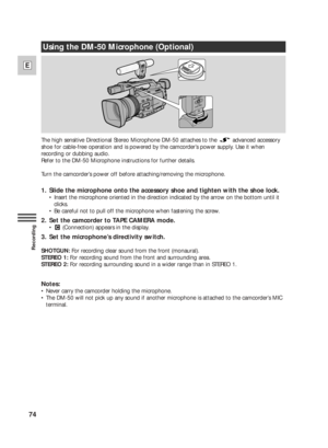 Page 7474
E
Recording
The high sensitive Directional Stereo Microphone DM-50 attaches to the  advanced accessory
shoe for cable-free operation and is powered by the camcorder’s power supply. Use it when
recording or dubbing audio.
Refer to the DM-50 Microphone instructions for further details.
Turn the camcorder’s power off before attaching/removing the microphone.
1.  Slide the microphone onto the accessory shoe and tighten with the shoe lock. 
•Insert the microphone oriented in the direction indicated by the...
