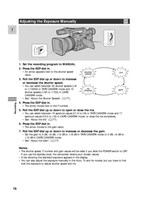 Page 7676
E
Recording
1. Set the recording program to MANUAL.
2. Press the EXP dial in.
•An arrow appears next to the shutter speed
value.
3. Pull the EXP dial up or down to increase
or decrease the shutter speed.
•You can select between 30 shutter speeds (1/8
to 1/15000) in TAPE CAMERA mode and 15
shutter speeds (1/60 to 1/720) in CARD
CAMERA mode.
•See “About the Shutter Speeds” ( 77).
4. Press the EXP dial in.
•The arrow moves next to the F number.
5. Pull the EXP dial up or down to open or close the iris....