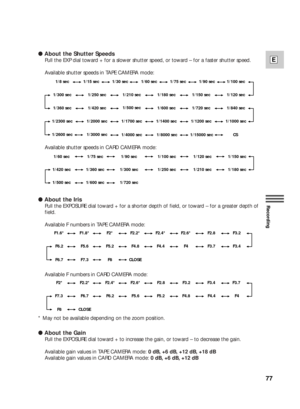 Page 7777
E
Recording
● About the Shutter Speeds
Pull the EXP dial toward + for a slower shutter speed, or toward – for a faster shutter speed.
Available shutter speeds in TAPE CAMERA mode:
Available shutter speeds in CARD CAMERA mode:
● About the Iris
Pull the EXPOSURE dial toward + for a shorter depth of field, or toward – for a greater depth of
field.
Available F numbers in TAPE CAMERA mode:
Available F numbers in CARD CAMERA mode:
* May not be available depending on the zoom position.
● About the Gain
Pull...