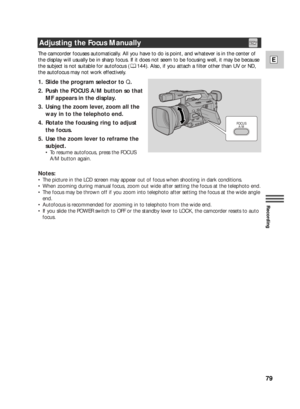 Page 7979
E
Recording
The camcorder focuses automatically. All you have to do is point, and whatever is in the center of
the display will usually be in sharp focus. If it does not seem to be focusing well, it may be because
the subject is not suitable for autofocus ( 144). Also, if you attach a filter other than UV or ND,
the autofocus may not work effectively. 
1. Slide the program selector to Q.
2. Push the FOCUS A/M button so that
MF appears in the display.
3. Using the zoom lever, zoom all the
way in to the...