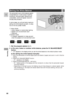 Page 8080
E
Recording
The camcorder’s auto white balance system
compensates for a wide range of lighting
conditions. Although slight variations are
unavoidable, colors will appear natural in
virtually every situation.
In some cases, you will get better results by
setting the white balance yourself, or using
one of the two preset modes:
xIndoor Mode
• Under halogen or studio/video lighting
• Subject is of one dominant color
• Close-ups
UOutdoor mode
• In daylight, especially for close-ups and 
when the subject...