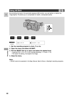 Page 8282
E
Recording
By controlling the level of the automatic exposure (AE) function, you can lighten or darken the
image slightly. This allows you to compensate for backlit, overexposed scenes.
1. Set the recording program to Auto, Tv or Av.
2. Open the menu and select AE SHIFT.
3. Pull the SELECT dial up or down and select the desired level.
•Levels are from –2 to +2, in 0.25 intervals (excluding –1.75 and +1.75).
•The higher the setting, the brighter the image.
4. Close the menu.
Note:
•AE shift cannot be...