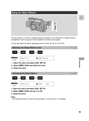 Page 8585
E
Recording
The zebra pattern is a series of diagonal stripes that appear in the viewfinder to highlight areas of
overexposure. Use it as a guide to set the aperture (iris) and shutter speed.
You can also select the pattern appearance level from 80, 85, 90, 95, and 100%.
Using the Zebra Pattern
Note:
•The camcorder does not record the zebra pattern, it is only shown in the display.
1. Open the menu and select CAM. SET UP.
2. Select ZEBRA LEVEL and select the level.
3. Close the menu.
1. Open the menu...