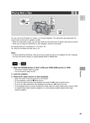 Page 8787
E
Playback
You can use the LCD screen for instant, on-the-spot playback. The camcorder also plays back the
sound track via the built-in speaker ( 89).
•When you play back a tape, you can also close the LCD panel with its screen side facing outward.
•When you’re using the viewfinder to view playback, close the LCD panel. 
For playing back your recordings on a TV, see p. 95.
For using the wireless controller, see p. 29.
Note:
•To avoid accidental recording, make sure that you slide the tab on the...