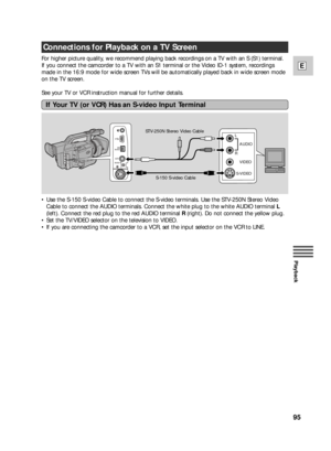 Page 9595
E
Playback
Connections for Playback on a TV Screen
For higher picture quality, we recommend playing back recordings on a TV with an S (S1) terminal.
If you connect the camcorder to a TV with an S1 terminal or the Video ID-1 system, recordings
made in the 16:9 mode for wide screen TVs will be automatically played back in wide screen mode
on the TV screen.
See your TV or VCR instruction manual for further details.
•Use the S-150 S-video Cable to connect the S-video terminals. Use the STV-250N Stereo...