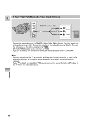 Page 9696
E
Playback
If Your TV (or VCR) Has Audio/Video Input Terminals
R L
AUDIO
VIDEO
•Connect the camcorder using the STV-250N Stereo Video Cable. Connect the white plug to the
white audio terminal L(left). Connect the red plug to the red audio terminal R(right). Connect
the yellow plug to the yellow video terminal VIDEO.
•Set the TV/VIDEO selector on the television to VIDEO. 
•If you are connecting the camcorder to a VCR, set the input selector on the VCR to LINE. 
Note:
•If you are going to use the TV as...