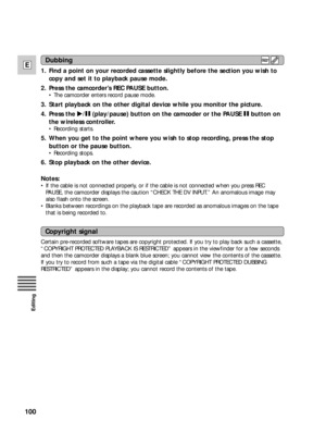 Page 100100
E
Editing
1. Find a point on your recorded cassette slightly before the section you wish to
copy and set it to playback pause mode.
2. Press the camcorder’s REC PAUSE button.
•The camcorder enters record pause mode.
3. Start playback on the other digital device while you monitor the picture.
4. Press the e/a(play/pause) button on the camcoder or the PAUSE abutton on
the wireless controller.
•Recording starts.
5. When you get to the point where you wish to stop recording, press the stop
button or the...