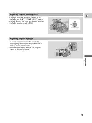 Page 11Preparation
11
ETo monitor the scene with your eye near to the
viewfinder turn the EYE POINT SELECT switch
to NEAR. To view the scene at a distance from the
viewfinder, turn the switch to FAR.
Adjusting to your viewing point
EYE POINT SELECT
NEAR
FAR
¥ In record pause mode, turn the viewfinder
focusing ring (focusing the display between Ð5
and +2) to suit your eyesight.
¥ The viewfinder rotates through 270¡ to give a
choice of shooting positions.
Adjusting to your eyesight 