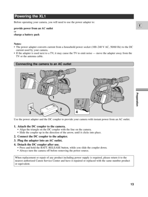 Page 13Preparation
13
E
Powering the XL1
Before operating your camera, you will need to use the power adapter to: 
provide power from an AC outlet
or
charge a battery pack
Notes:
¥ The power adapter converts current from a household power socket (100Ð240 V AC, 50/60 Hz) to the DC
current used by your camera.
¥ If the adapter is used next to a TV, it may cause the TV to emit noise Ñ move the adapter away from the
TV or the antenna cable.
Connecting the camera to an AC outlet
1
2
3
4
Use the power adapter and the...