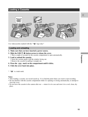 Page 15Preparation
15
E
Loading a Cassette
1. Make sure that you have inserted a power source.
2.  Slide the EJECT
5button across to release the cover.
¥ Wait a couple of seconds for the cassette compartment to open automatically.
3. Load or unload the cassette.
¥ Insert the cassette gently with the window facing out.
¥ Remove the cassette by pulling it straight out.
4. Press the  mark on the compartment until it clicks.
5. Click the cover back into place.
*  is a trade mark.
Notes:
¥ After loading a cassette,...