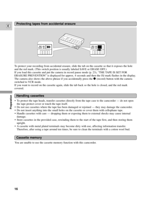 Page 16Preparation
16
EProtecting tapes from accidental erasure
To protect your recording from accidental erasure, slide the tab on the cassette so that it exposes the hole
and the red mark. (This switch position is usually labeled SAVE or ERASE OFF.)
If you load this cassette and put the camera in record pause mode (p. 23), ÒTHE TAPE IS SET FOR
ERASURE PREVENTIONÓ is displayed for approx. 4 seconds and then the 
vmark flashes in the display.
The camera also shows the above phrase if you accidentally press the...