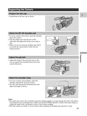 Page 17Preparation
17
E
Supporting the Camera
¥ For extra comfort and control, attach the shoulder
pad to the camera.
¥ Clip the adapter unit onto the base of the
camcorder and tighten the fixing screw using a
coin. 
¥ When you are not using the shoulder pad, fold it
in towards the camera until it clicks into the
storage position.
Prepare the lens cap
Attach the SP-100 shoulder pad
Adjust the grip belt
Attach the shoulder strap
¥ Attach/remove the lens cap as shown.
Notes:
¥ Be careful not to leave the...