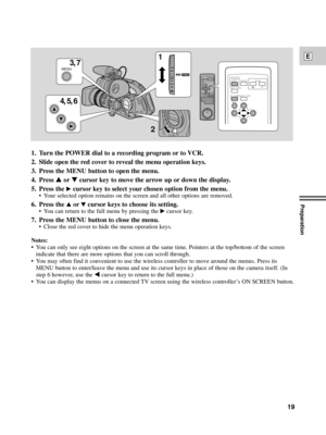 Page 19Preparation
19
E
PHOTO
SELF TIMERWTZOOM START/
STOP
DATA CODE ON SCREEN
MENU
POWER
VCR
OFF
Tv
Av
MA
MENU
4, 5, 63, 71
2
1. Turn the POWER dial to a recording program or to VCR.
2. Slide open the red cover to reveal the menu operation keys.
3. Press the MENU button to open the menu.
4. Press 
rortcursor key to move the arrow up or down the display.
5. Press the 
ecursor key to select your chosen option from the menu.
¥ Your selected option remains on the screen and all other options are removed.
6. Press...