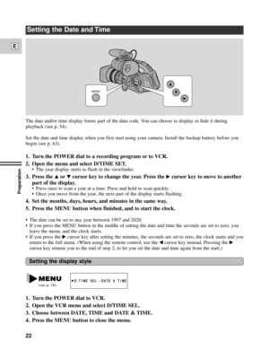 Page 22Preparation
22
E
Setting the Date and Time
The date and/or time display forms part of the data code. You can choose to display or hide it during
playback (see p. 54).
Set the date and time display when you first start using your camera. Install the backup battery before you
begin (see p. 63). 
1.Turn the POWER dial to a recording program or to VCR.
2. Open the menu and select D/TIME SET.
¥ The year display starts to flash in the viewfinder.
3. Press the rortcursor key to change the year. Press the...
