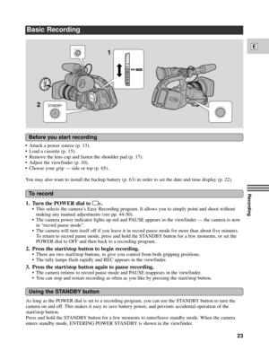 Page 23Recording
E
23
Basic Recording
¥ Attach a power source (p. 13).
¥ Load a cassette (p. 15).
¥ Remove the lens cap and fasten the shoulder pad (p. 17).
¥ Adjust the viewfinder (p. 10).
¥ Choose your grip Ñ side or top (p. 65).
You may also want to install the backup battery (p. 63) in order to set the date and time display (p. 22).
POWER
VCR
OFF
Tv
Av
MA
STANDBY
1
2
START/STOP
Before you start recording
To record
Using the STANDBY button
1. Turn the POWER dial to[p.
¥ This selects the cameraÕs Easy...