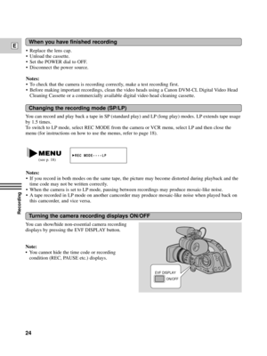 Page 24Recording
E
24
You can record and play back a tape in SP (standard play) and LP (long play) modes. LP extends tape usage
by 1.5 times.
To switch to LP mode, select REC MODE from the camera or VCR menu, select LP and then close the
menu (for instructions on how to use the menus, refer to page 18).
Changing the recording mode (SP/LP)
You can show/hide non-essential camera recording
displays by pressing the EVF DISPLAY button.
Note:
¥ You cannot hide the time code or recording
condition (REC, PAUSE etc.)...