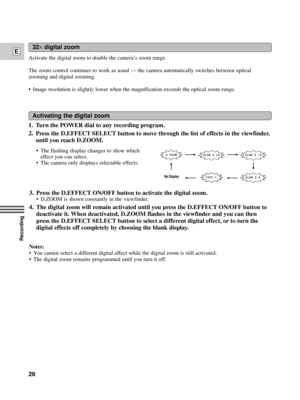Page 26Recording
E
26
32´digital zoom
Activate the digital zoom to double the cameraÕs zoom range.
The zoom control continues to work as usual Ñ the camera automatically switches between optical
zooming and digital zooming.
¥ Image resolution is slightly lower when the magnification exceeds the optical zoom range.
1. Turn the POWER dial to any recording program.
2. Press the D.EFFECT SELECT button to move through the list of effects in the viewfinder,
until you reach D.ZOOM.
Activating the digital zoom
3. Press...