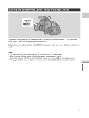 Page 27Recording
E
27
Turning the SuperRange Optical Image Stabilizer On/Off
ON STABILIZER
OFF
The Optical Image Stabilizer can compensate for a wide range of camera movement Ñ you can record
stable images even if you are shooting from a moving car.
Before you start recording, slide the STABILIZER switch on the video lens to turn the image stabilizer on
or off.
Notes:
¥ The image stabilizer is designed to deal with a normal degree of camera shake.
¥ Keep the image stabilizer turned off when the camera is...