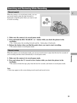 Page 31Recording
E
31
Searching and Reviewing While Recording
When the camera is in record pause mode, you can use record review to play back the last few seconds of
your recording and then return automatically to record pause mode. 
1. Make sure the camera is in record pause mode.
2. Press and release the 
c (record review) button while you check the picture in the
viewfinder.
¥ The camera rewinds the tape, plays back the last few seconds, and returns to record pause mode.
Note:
¥ Noise may appear on the...