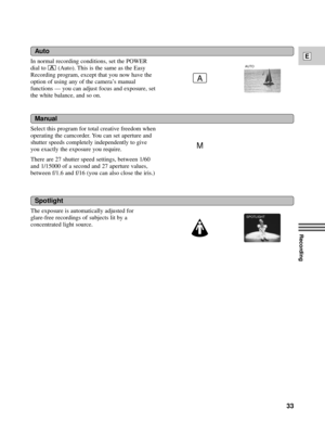 Page 33Recording
E
33
Select this program for total creative freedom when
operating the camcorder. You can set aperture and
shutter speeds completely independently to give
you exactly the exposure you require.
There are 27 shutter speed settings, between 1/60
and 1/15000 of a second and 27 aperture values,
between f/1.6 and f/16 (you can also close the iris.)
Manual
Spotlight
The exposure is automatically adjusted for 
glare-free recordings of subjects lit by a
concentrated light source.
Auto
In normal...
