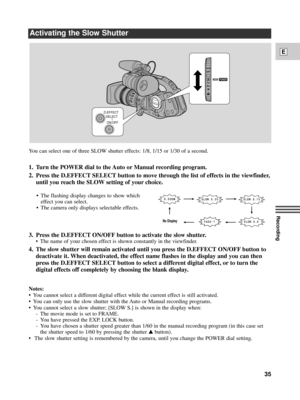 Page 35Recording
E
35
¥ The flashing display changes to show which
effect you can select.
¥ The camera only displays selectable effects.
Activating the Slow Shutter
D.EFFECT
SELECT
ON/OFF
POWER
VCR
OFF
Tv
Av
MA
E- T FADNo Display
W S SLO 0.3 OO M D. ZW S SLO 5.1
W S SLO . 8
3. Press the D.EFFECT ON/OFF button to activate the slow shutter.
¥ The name of your chosen effect is shown constantly in the viewfinder.
4. The slow shutter will remain activated until you press the D.EFFECT ON/OFF button to
deactivate it....