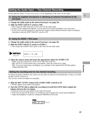 Page 37Recording
E
37
Set the input for Stereo 1 in one of two ways, A or B, depending on the source for the input:
Setting the Audio Input Ñ Two Channel Recording
1. Change the audio mode at the menu if necessary (see page 36).
2. Slide the INPUT SELECT switch to AUDIO 1.
¥ This assigns the AUDIO 1 RCA jacks as the source for the audio input.
In normal recording conditions, the camera sets the audio recording level automatically, as long as you slide
the REC LEVEL switch to A.
You can also set the recording...