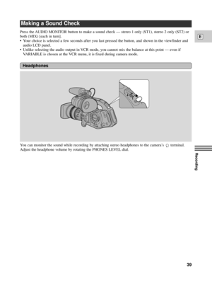 Page 39Recording
E
39
Press the AUDIO MONITOR button to make a sound check Ñ stereo 1 only (ST1), stereo 2 only (ST2) or
both (MIX) [each in turn].
¥ Your choice is selected a few seconds after you last pressed the button, and shown in the viewfinder and
audio LCD panel.
¥ Unlike selecting the audio output in VCR mode, you cannot mix the balance at this point Ñ even if
VARIABLE is chosen at the VCR menu, it is fixed during camera mode.
You can monitor the sound while recording by attaching stereo headphones to...