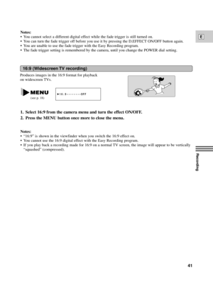 Page 41Recording
E
41
Notes:
¥ You cannot select a different digital effect while the fade trigger is still turned on.
¥ You can turn the fade trigger off before you use it by pressing the D.EFFECT ON/OFF button again.
¥ You are unable to use the fade trigger with the Easy Recording program.
¥ The fade trigger setting is remembered by the camera, until you change the POWER dial setting.
16:9 (Widescreen TV recording)
Produces images in the 16:9 format for playback
on widescreen TVs.
1. Select 16:9 from the...