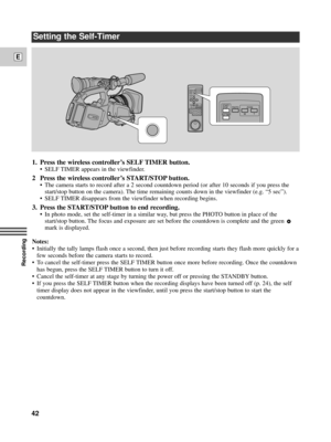 Page 42Recording
E
42
Setting the Self-Timer
1. Press the wireless controllerÕs SELF TIMER button. 
¥ SELF TIMER appears in the viewfinder.
2 Press the wireless controllerÕs START/STOP button.
¥ The camera starts to record after a 2 second countdown period (or after 10 seconds if you press the
start/stop button on the camera). The time remaining counts down in the viewfinder (e.g. Ò5 secÓ).
¥ SELF TIMER disappears from the viewfinder when recording begins. 
3. Press the START/STOP button to end recording.
¥ In...