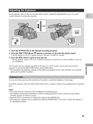 Page 45Recording
E
45
Adjusting the Exposure
Notes:
¥ You cannot lock the exposure in the M (Manual) recording program.
¥ The standard exposure level depends on which recording program you have selected, but the shutter
normally operates at 1/60 of a second.
¥ Exposure lock is canceled if you change the setting of the POWER dial.
¥ You cannot use exposure lock or adjustment when the POWER dial is set to the 
[ (Easy Recording) or
(Spotlight) position.
IRIS
EXP.LOCK
SHUTTER
POWER
OFF
Tv
Av
MA
1
2
3
You can lock...