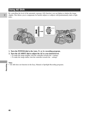 Page 46Recording
E
46
By controlling the level of the automatic exposure (AE) function, you can lighten or darken the image
slightly. This allows you to compensate for backlit subjects or subjects with predominately dark or light
tones.
Using AE Shift
1. Turn the POWER dial to the Auto, Tv or Av recording program.
2. Turn the AE SHIFT dial to adjust the AE to your desired level.
¥ To make the image brighter, turn the controller towards the + settings.
¥ To make the image darker, turn the controller towards the...