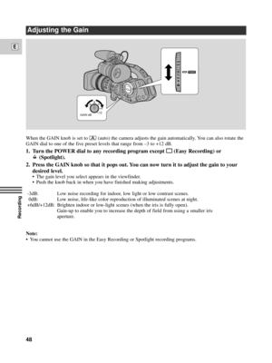 Page 48Recording
E
48
When the GAIN knob is set ton(auto) the camera adjusts the gain automatically. You can also rotate the
GAIN dial to one of the five preset levels that range from Ð3 to +12 dB.
1. Turn the POWER dial to any recording program except [ [(Easy Recording) or
(Spotlight).
2. Press the GAIN knob so that it pops out. You can now turn it to adjust the gain to your
desired level.
¥ The gain level you select appears in the viewfinder.
¥ Push the knob back in when you have finished making...