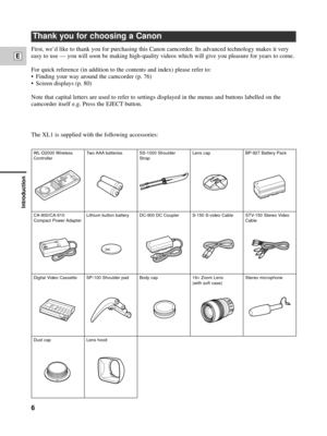 Page 6Introduction
6
E
Thank you for choosing a Canon
The XL1 is supplied with the following accessories:
WL-D2000 Wireless
ControllerTwo AAA batteries SS-1000  Shoulder
StrapLens cap BP-927 Battery Pack
CA-900/CA-910
Compact Power AdapterLithium button battery DC-900 DC Coupler S-150 S-video Cable STV-150 Stereo Video
Cable
Digital Video Cassette SP-100 Shoulder pad Body cap 16
´Zoom Lens
(with soft case)Stereo microphone
Dust cap Lens hood
First, weÕd like to thank you for purchasing this Canon camcorder....