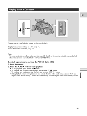 Page 51Playback
E
51
Playing back a Cassette
You can use the viewfinder for instant, on-the-spot playback.
To play back your recordings on a TV, see p. 56. 
To use the wireless controller, see p. 20. 
Note:
¥ To avoid accidental recording, make sure that you slide the tab on the cassette so that it exposes the hole
(the switch position is usually labelled SAVE or ERASE OFF).
1. Attach a power source and turn the POWER dial to VCR.
2. Load the cassette.
3. Press the PLAY
ebutton to start playback.
¥ To end...