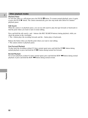 Page 52Playback
E
52
Playback Pause 
To view the video as a still picture press the PAUSE a button. To resume normal playback, press it again,
or press the PLAY
e button. The camera automatically goes into stop mode after about five minutesÕ
playback pause.
Edit Search
When the camera is in playback pause, you can use edit search to play the tape forwards or backwards to
find the point where you want to start or restart editing.
Press and hold the edit search + and Ð buttons (the REC SEARCH buttons) during...