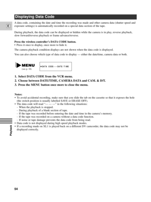 Page 54Playback
E
54
A data code, containing the date and time the recording was made and other camera data (shutter speed and
exposure settings) is automatically recorded on a special data section of the tape. 
During playback, the data code can be displayed or hidden while the camera is in play, reverse playback,
slow forward/reverse playback or frame advance/reverse.
Press the wireless controllerÕs DATA CODE button.
¥ Press it once to display, once more to hide it.
The camera playback condition displays are...