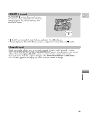Page 59Playback
E
59
REMOTE   
The REMOTE m terminal allows you to connect
the camera to editing equipment. Some buttons on
editing equipment may operate differently from
those on the camera.
¥
m (LANC) is a trademark. It stands for Local Application Control Bus System.
¥ We cannot guarantee the results when connecting to equipment not bearing the LANC 
m symbol. 
REMOTE mterminal
Copyright signal
Certain pre-recorded software tapes are copyright protected. If you try to play back such a cassette,
ÒCOPYRIGHT...
