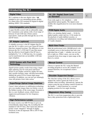 Page 7Introduction
7
E
Choose to operate the XL1 using the Manual
recording program to access the complete set of
manual functions, for exceptional creative
freedom. From wide-angle to 16
´telephoto Ñ with
unparalleled optical quality. The digital zoom
doubles this magnification for even more dramatic
results.
CanonÕs latest advances in stabilization technology
give you steadier images than ever before, even at
the furthest reaches of the zoom range. Essential to
this is a new feedback system, which boosts...