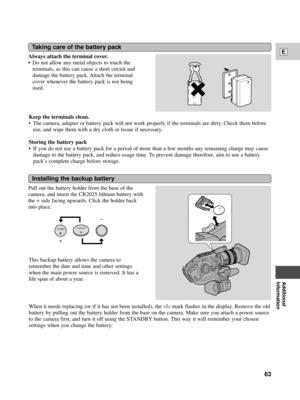 Page 63Additional
Information
E
63
Taking care of the battery pack
Always attach the terminal cover.
¥ Do not allow any metal objects to touch the
terminals, as this can cause a short circuit and
damage the battery pack. Attach the terminal
cover whenever the battery pack is not being
used.
Installing the backup battery
Pull out the battery holder from the base of the
camera, and insert the CR2025 lithium battery with
the + side facing upwards. Click the holder back
into place.
Keep the terminals clean.
¥ The...