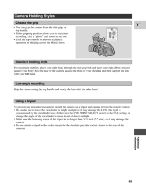 Page 65Additional
Information
E
65
Camera Holding Styles
For maximum stability, place your right hand through the side grip belt and keep your right elbow pressed
against your body. Rest the rear of the camera against the front of your shoulder and then support the lens
with your left hand. ¥ You can grip the camera from the side grip, or
top handle.
¥ Either gripping position allows you to start/stop
recording, take a ÒphotoÕÕ and zoom in and out.
¥ Lock the top controls to prevent accidental
operation by...